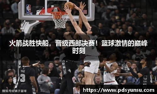 火箭战胜快船，晋级西部决赛！篮球激情的巅峰时刻