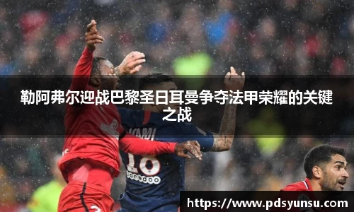 勒阿弗尔迎战巴黎圣日耳曼争夺法甲荣耀的关键之战