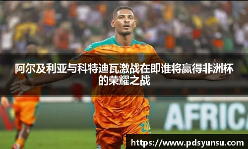 阿尔及利亚与科特迪瓦激战在即谁将赢得非洲杯的荣耀之战