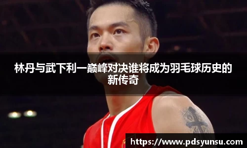 林丹与武下利一巅峰对决谁将成为羽毛球历史的新传奇