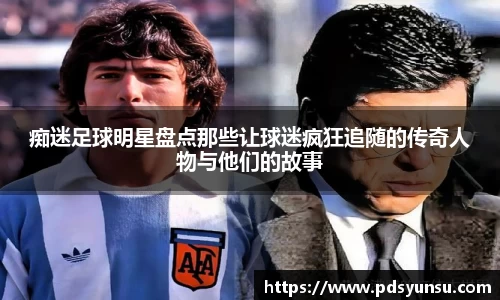 痴迷足球明星盘点那些让球迷疯狂追随的传奇人物与他们的故事