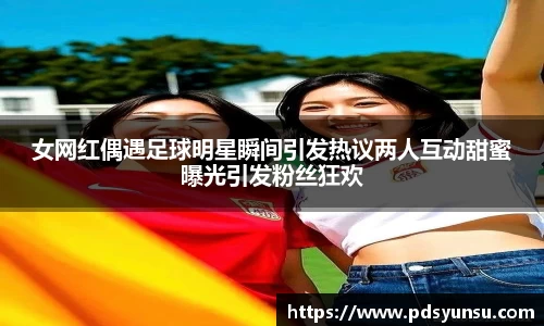 女网红偶遇足球明星瞬间引发热议两人互动甜蜜曝光引发粉丝狂欢